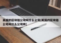 英国的区块链公司叫什么公司[英国的区块链公司叫什么公司啊]